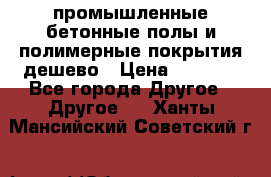 промышленные бетонные полы и полимерные покрытия дешево › Цена ­ 1 008 - Все города Другое » Другое   . Ханты-Мансийский,Советский г.